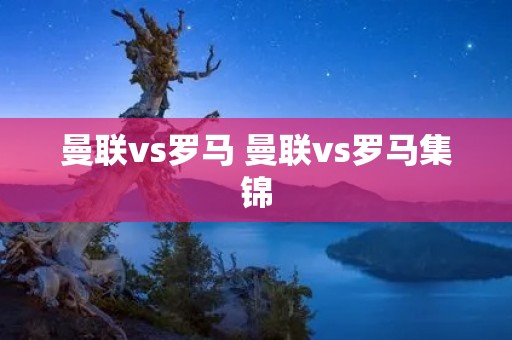 曼联vs罗马 曼联vs罗马集锦 曼联vs罗马 曼联vs罗马集锦