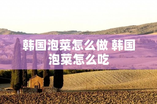 韩国泡菜怎么做 韩国泡菜怎么吃