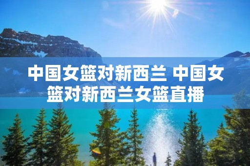 中国女篮对新西兰 中国女篮对新西兰女篮直播 中国女篮对新西兰 中国女篮对新西兰女篮直播