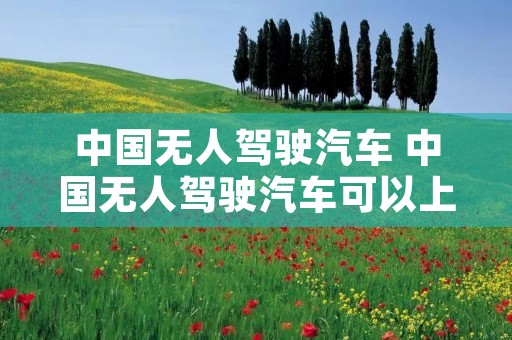 中国无人驾驶汽车 中国无人驾驶汽车可以上路了吗 中国无人驾驶汽车 中国无人驾驶汽车可以上路了吗