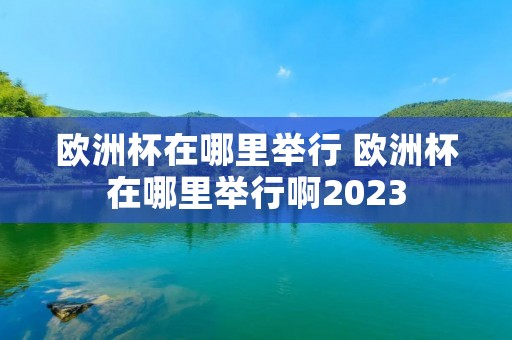 欧洲杯在哪里举行 欧洲杯在哪里举行啊2023 欧洲杯在哪里举行 欧洲杯在哪里举行啊2023