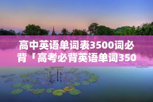高中英语单词表3500词必背「高考必背英语单词3500完整版」