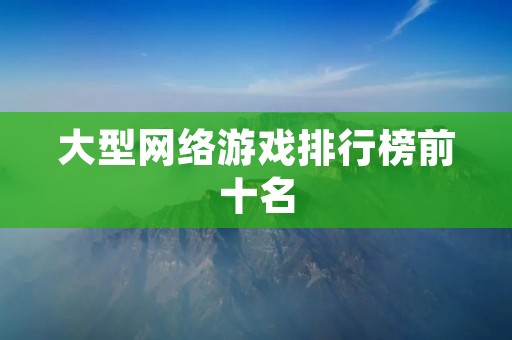 大型网络游戏排行榜前十名：这些游戏让你畅游虚拟世界的顶端