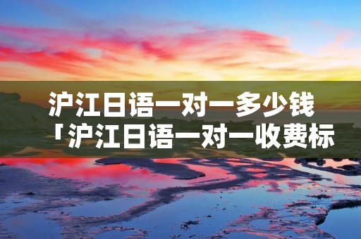 沪江日语一对一多少钱「沪江日语一对一收费标准」
