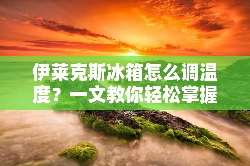 伊莱克斯冰箱怎么调温度？一文教你轻松掌握调节技巧