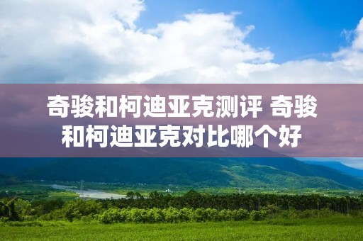 奇骏和柯迪亚克测评 奇骏和柯迪亚克对比哪个好 奇骏和柯迪亚克测评 奇骏和柯迪亚克对比哪个好