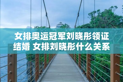 女排奥运冠军刘晓彤领证结婚 女排刘晓彤什么关系