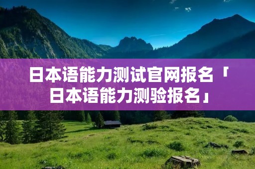 日本语能力测试官网报名「日本语能力测验报名」
