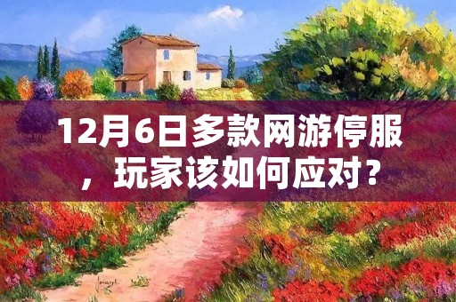 12月6日多款网游停服,玩家该如何应对? 12月6日多款网游停服,玩家该如何应对?