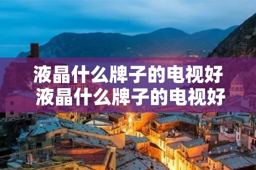 液晶什么牌子的电视好 液晶什么牌子的电视好一点