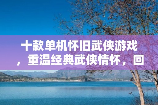 十款单机怀旧武侠游戏,重温经典武侠情怀,回味那段年少时光