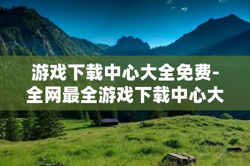 游戏下载中心大全免费-全网最全游戏下载中心大全免费下载