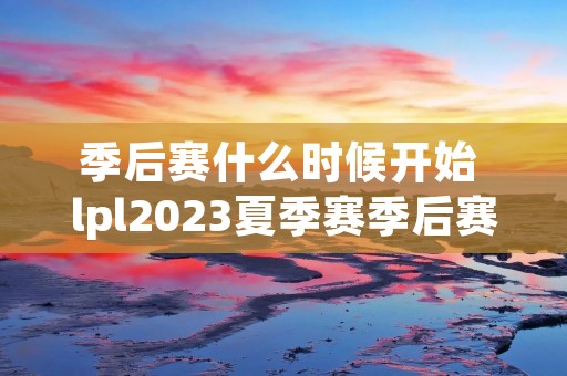 季后赛什么时候开始 lpl2023夏季赛季后赛什么时候开始