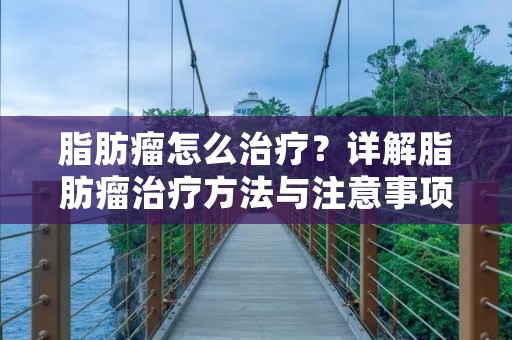 脂肪瘤怎么治疗?详解脂肪瘤治疗方法与注意事项