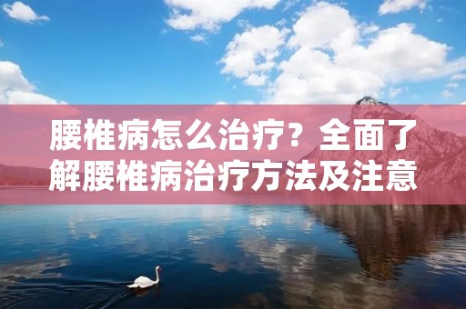 腰椎病怎么治疗?全面了解腰椎病治疗方法及注意事项