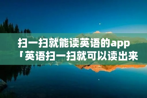 扫一扫就能读英语的app「英语扫一扫就可以读出来的软件」