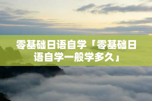 零基础日语自学「零基础日语自学一般学多久」