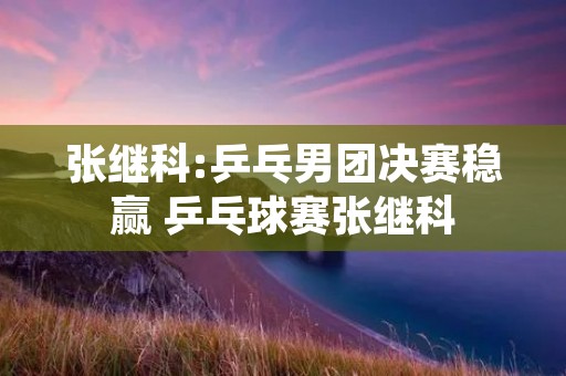 张继科:乒乓男团决赛稳赢 乒乓球赛张继科