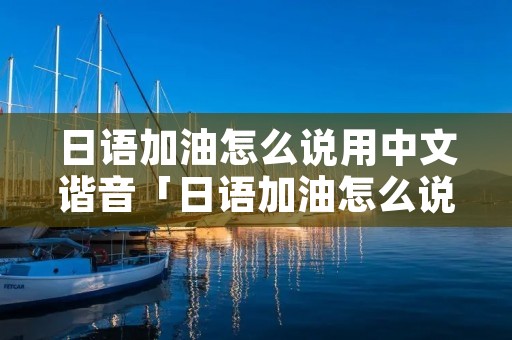 日语加油怎么说用中文谐音「日语加油怎么说用中文谐音恭喜」 日语加油怎么说用中文谐音「日语加油怎么说用中文谐音恭喜」