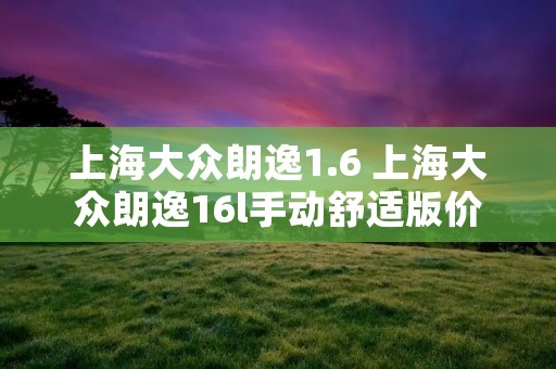 上海大众朗逸1.6 上海大众朗逸16l手动舒适版价格 上海大众朗逸1.6 上海大众朗逸16l手动舒适版价格