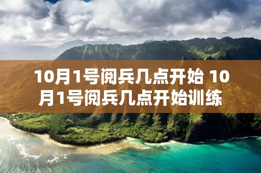 10月1号阅兵几点开始 10月1号阅兵几点开始训练 10月1号阅兵几点开始 10月1号阅兵几点开始训练
