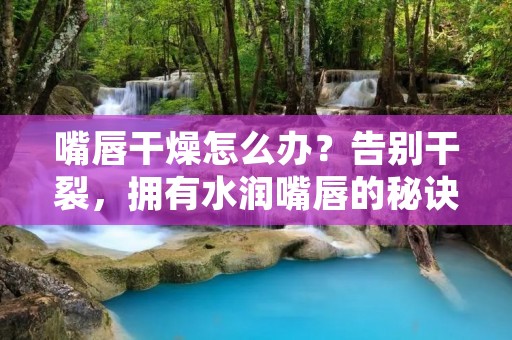 嘴唇干燥怎么办？告别干裂，拥有水润嘴唇的秘诀