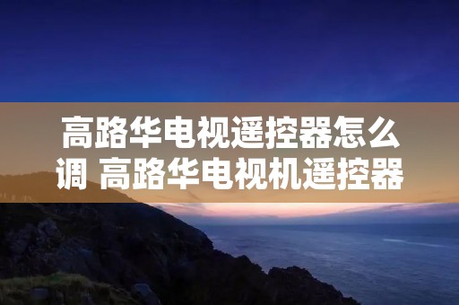 高路华电视遥控器怎么调 高路华电视机遥控器代码 高路华电视遥控器怎么调 高路华电视机遥控器代码