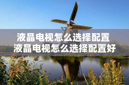 液晶电视怎么选择配置 液晶电视怎么选择配置好 液晶电视怎么选择配置 液晶电视怎么选择配置好