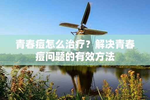 青春痘怎么治疗？解决青春痘问题的有效方法