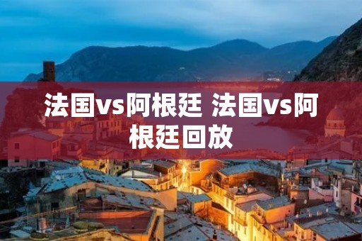 法国vs阿根廷 法国vs阿根廷回放