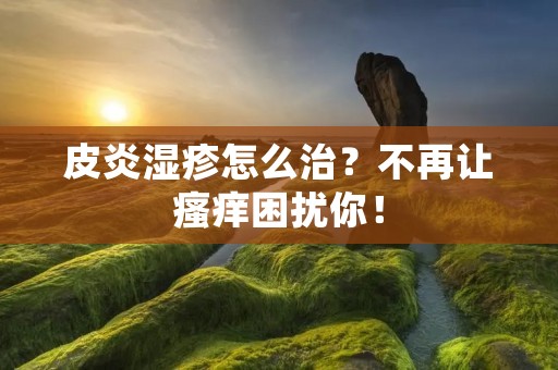 皮炎湿疹怎么治？不再让瘙痒困扰你！