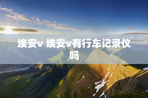 埃安v 埃安v有行车记录仪吗 埃安v 埃安v有行车记录仪吗