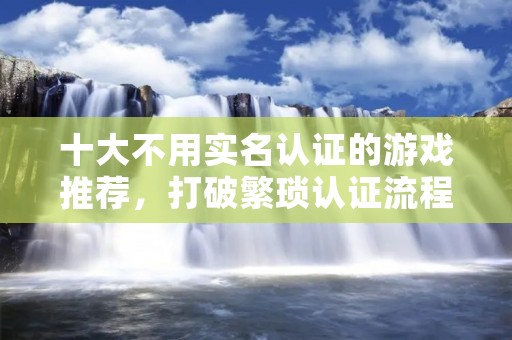 十大不用实名认证的游戏推荐,打破繁琐认证流程,让你畅快游戏! 十大不用实名认证的游戏推荐,打破繁琐认证流程,让你畅快游戏!