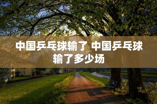 中国乒乓球输了 中国乒乓球输了多少场 中国乒乓球输了 中国乒乓球输了多少场