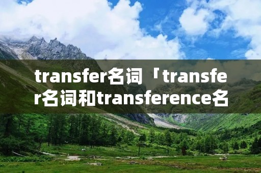 transfer名词「transfer名词和transference名词的区别」