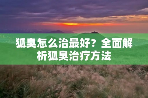 狐臭怎么治最好?全面解析狐臭治疗方法