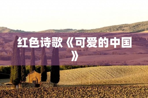 红色诗歌《可爱的中国》:颂扬伟大祖国的壮丽之歌 红色诗歌《可爱的中国》:颂扬伟大祖国的壮丽之歌