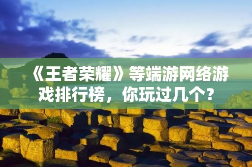 《王者荣耀》等端游网络游戏排行榜，你玩过几个？