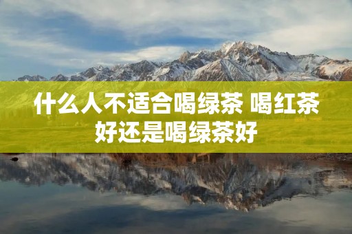 什么人不适合喝绿茶 喝红茶好还是喝绿茶好