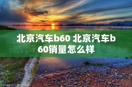 北京汽车b60 北京汽车b60销量怎么样 北京汽车b60 北京汽车b60销量怎么样