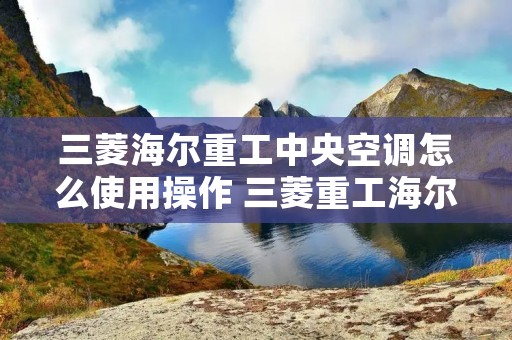 三菱海尔重工中央空调怎么使用操作 三菱重工海尔中央空调介绍