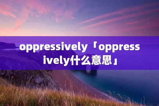 oppressively「oppressively什么意思」 oppressively「oppressively什么意思」