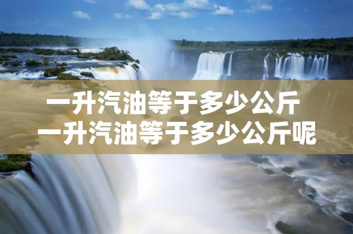 一升汽油等于多少公斤 一升汽油等于多少公斤呢 一升汽油等于多少公斤 一升汽油等于多少公斤呢