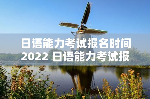 日语能力考试报名时间2022 日语能力考试报名时间 2021