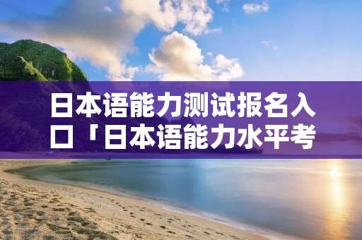 日本语能力测试报名入口「日本语能力水平考试报名」 日本语能力测试报名入口「日本语能力水平考试报名」