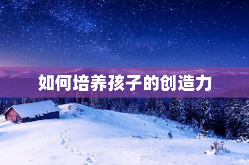 如何培养孩子的创造力:激发创新思维的方法与技巧