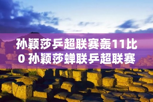孙颖莎乒超联赛轰11比0 孙颖莎蝉联乒超联赛mvp视频 孙颖莎乒超联赛轰11比0 孙颖莎蝉联乒超联赛mvp视频