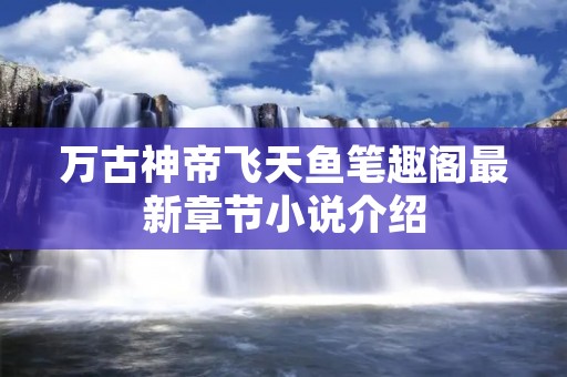 万古神帝飞天鱼笔趣阁最新章节小说介绍