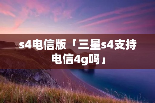s4电信版「三星s4支持电信4g吗」