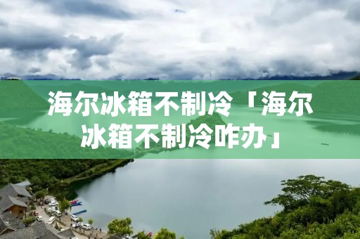 海尔冰箱不制冷「海尔冰箱不制冷咋办」